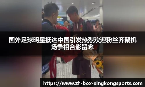 国外足球明星抵达中国引发热烈欢迎粉丝齐聚机场争相合影留念