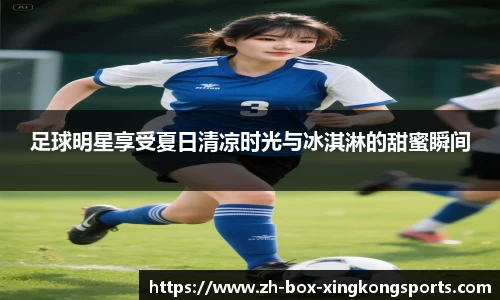 足球明星享受夏日清凉时光与冰淇淋的甜蜜瞬间